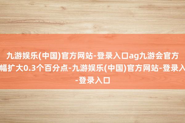 九游娱乐(中国)官方网站-登录入口ag九游会官方涨幅扩大0.3个百分点-九游娱乐(中国)官方网站-登录入口