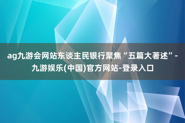 ag九游会网站　　东谈主民银行聚焦“五篇大著述”-九游娱乐(中国)官方网站-登录入口