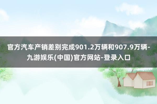 官方汽车产销差别完成901.2万辆和907.9万辆-九游娱乐(中国)官方网站-登录入口