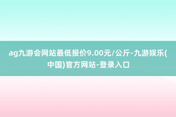 ag九游会网站最低报价9.00元/公斤-九游娱乐(中国)官方网站-登录入口