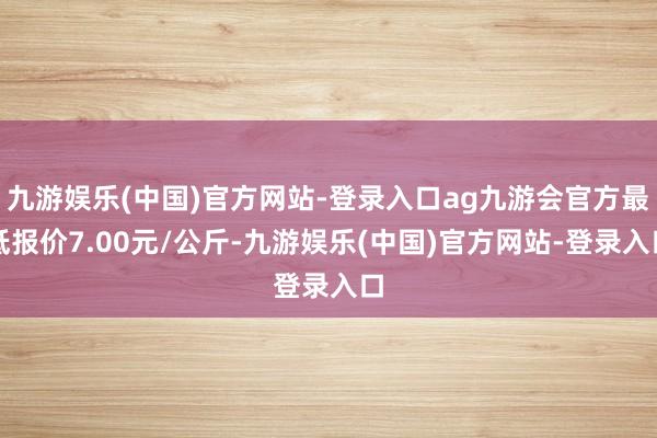 九游娱乐(中国)官方网站-登录入口ag九游会官方最低报价7.00元/公斤-九游娱乐(中国)官方网站-登录入口