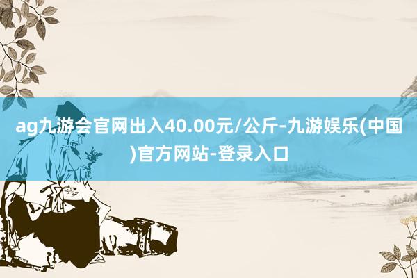 ag九游会官网出入40.00元/公斤-九游娱乐(中国)官方网站-登录入口