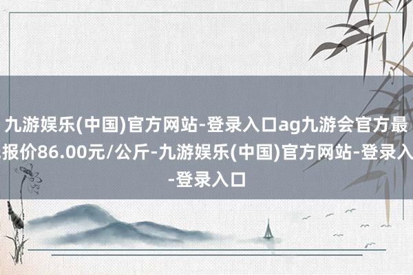 九游娱乐(中国)官方网站-登录入口ag九游会官方最低报价86.00元/公斤-九游娱乐(中国)官方网站-登录入口