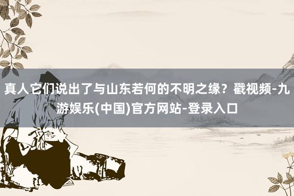 真人它们说出了与山东若何的不明之缘？戳视频-九游娱乐(中国)官方网站-登录入口