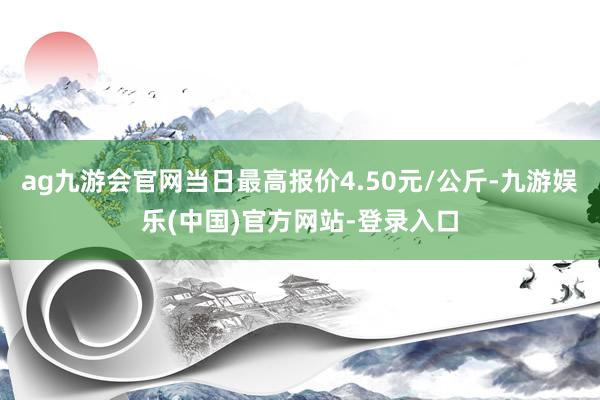 ag九游会官网当日最高报价4.50元/公斤-九游娱乐(中国)官方网站-登录入口