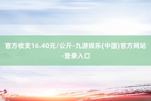 官方收支16.40元/公斤-九游娱乐(中国)官方网站-登录入口