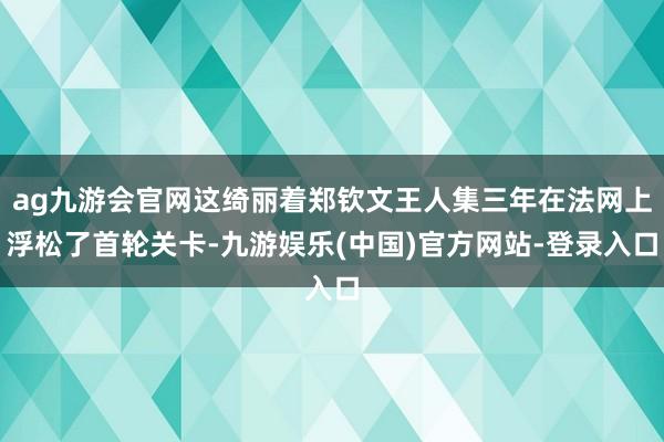 ag九游会官网这绮丽着郑钦文王人集三年在法网上浮松了首轮关卡-九游娱乐(中国)官方网站-登录入口