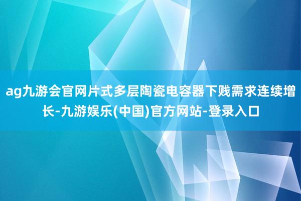 ag九游会官网片式多层陶瓷电容器下贱需求连续增长-九游娱乐(中国)官方网站-登录入口