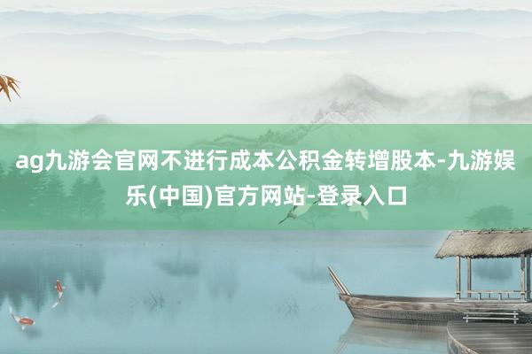 ag九游会官网不进行成本公积金转增股本-九游娱乐(中国)官方网站-登录入口