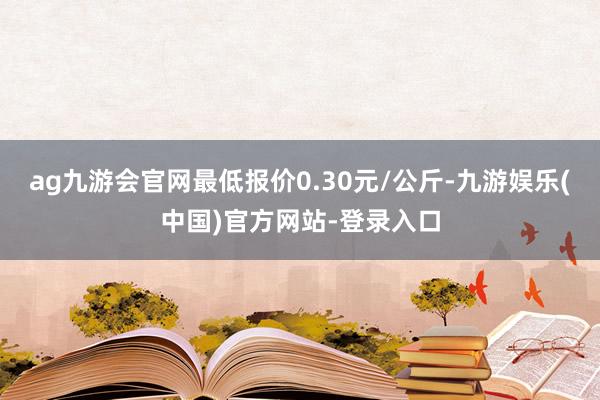 ag九游会官网最低报价0.30元/公斤-九游娱乐(中国)官方网站-登录入口