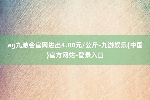 ag九游会官网进出4.00元/公斤-九游娱乐(中国)官方网站-登录入口