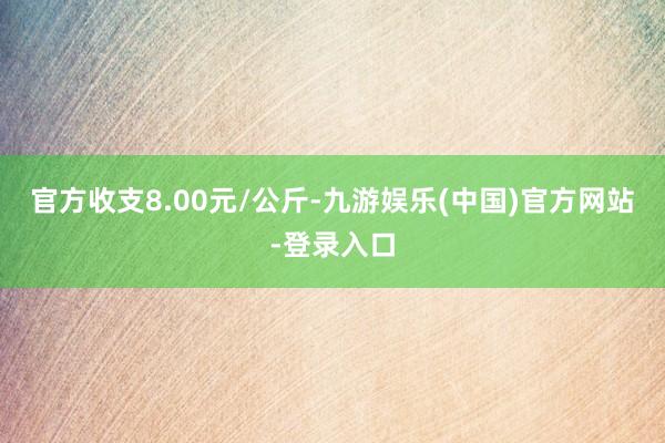 官方收支8.00元/公斤-九游娱乐(中国)官方网站-登录入口