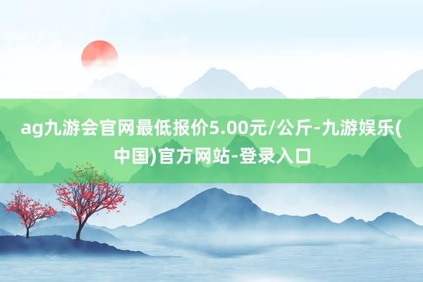 ag九游会官网最低报价5.00元/公斤-九游娱乐(中国)官方网站-登录入口