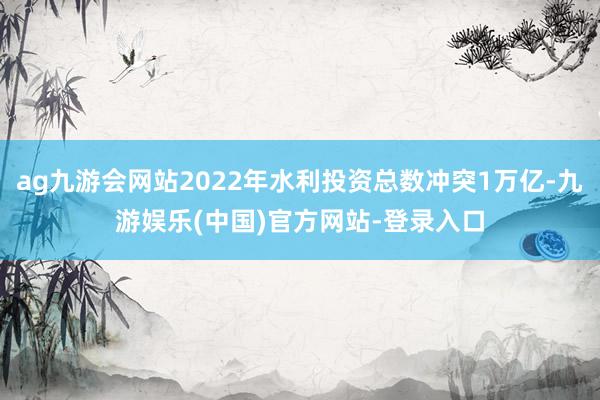 ag九游会网站2022年水利投资总数冲突1万亿-九游娱乐(中国)官方网站-登录入口