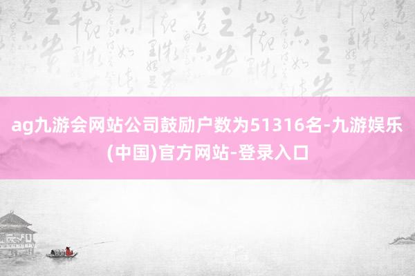 ag九游会网站公司鼓励户数为51316名-九游娱乐(中国)官方网站-登录入口