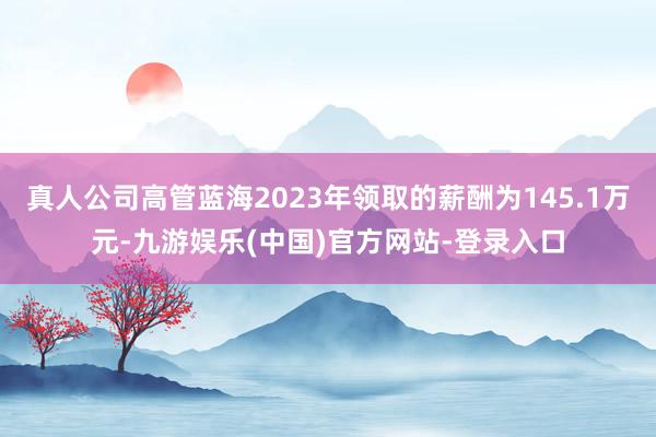 真人公司高管蓝海2023年领取的薪酬为145.1万元-九游娱乐(中国)官方网站-登录入口