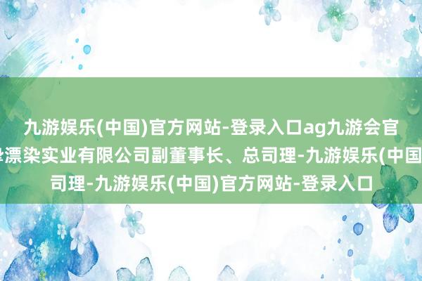 九游娱乐(中国)官方网站-登录入口ag九游会官方福建晋江凤竹真挚漂染实业有限公司副董事长、总司理-九游娱乐(中国)官方网站-登录入口