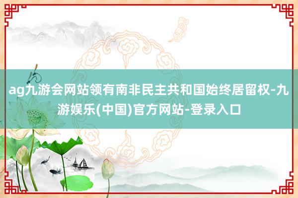 ag九游会网站领有南非民主共和国始终居留权-九游娱乐(中国)官方网站-登录入口