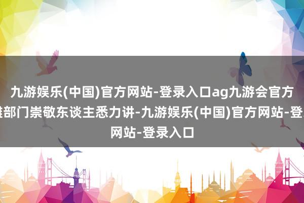 九游娱乐(中国)官方网站-登录入口ag九游会官方所分摊部门崇敬东谈主悉力讲-九游娱乐(中国)官方网站-登录入口