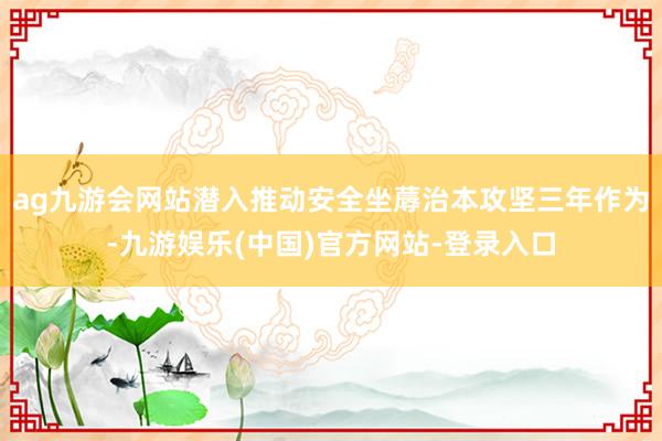 ag九游会网站潜入推动安全坐蓐治本攻坚三年作为-九游娱乐(中国)官方网站-登录入口