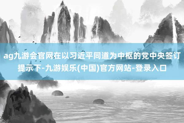 ag九游会官网在以习近平同道为中枢的党中央签订提示下-九游娱乐(中国)官方网站-登录入口