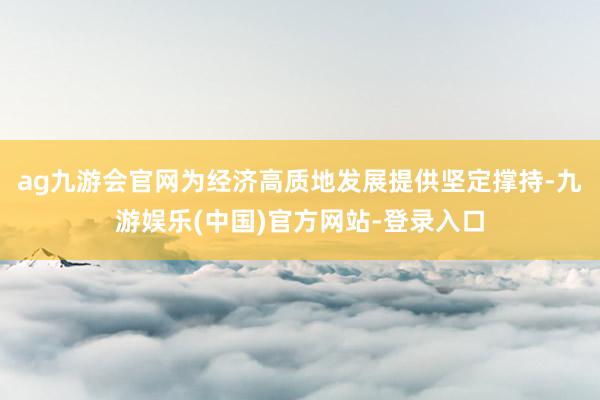 ag九游会官网为经济高质地发展提供坚定撑持-九游娱乐(中国)官方网站-登录入口