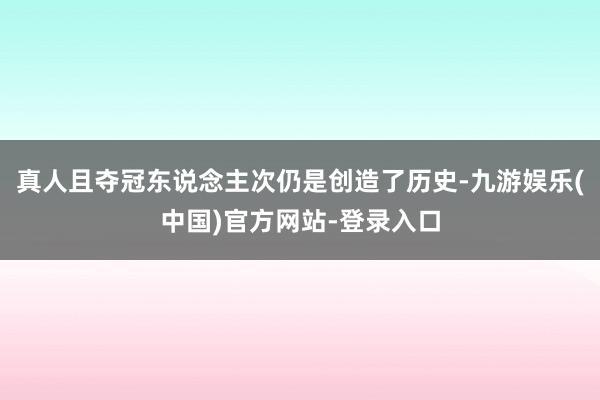 真人且夺冠东说念主次仍是创造了历史-九游娱乐(中国)官方网站-登录入口