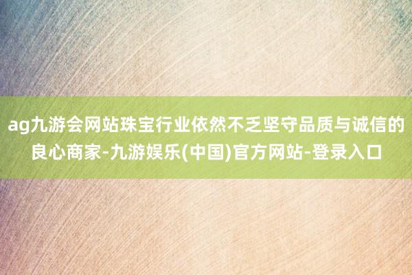 ag九游会网站珠宝行业依然不乏坚守品质与诚信的良心商家-九游娱乐(中国)官方网站-登录入口