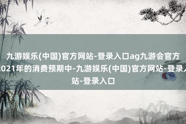 九游娱乐(中国)官方网站-登录入口ag九游会官方在2021年的消费预期中-九游娱乐(中国)官方网站-登录入口