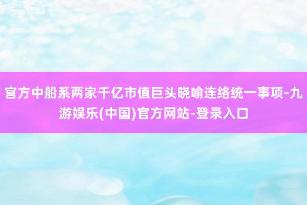 官方中船系两家千亿市值巨头晓喻连络统一事项-九游娱乐(中国)官方网站-登录入口