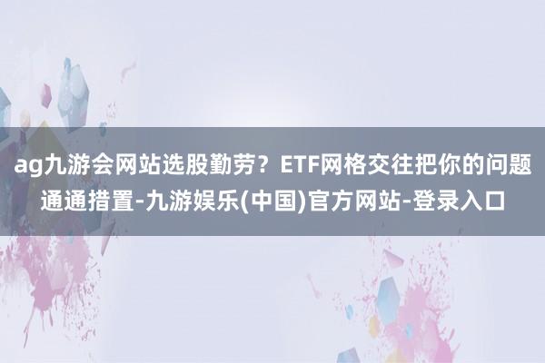 ag九游会网站选股勤劳？ETF网格交往把你的问题通通措置-九游娱乐(中国)官方网站-登录入口