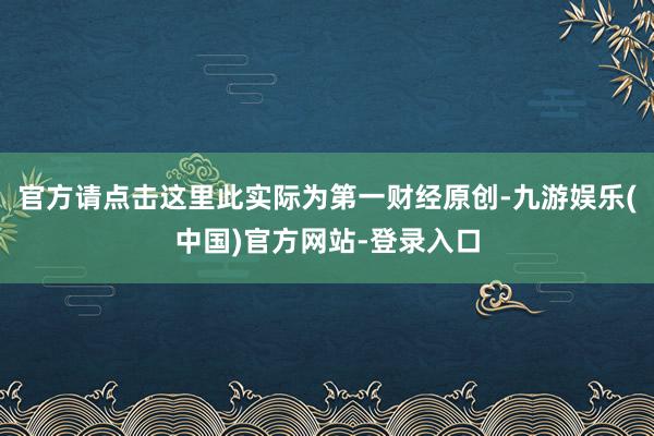 官方请点击这里此实际为第一财经原创-九游娱乐(中国)官方网站-登录入口