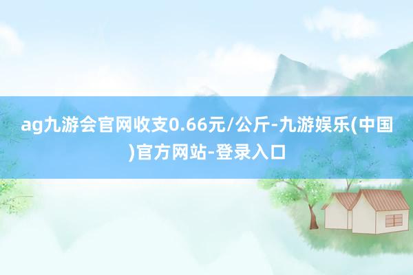 ag九游会官网收支0.66元/公斤-九游娱乐(中国)官方网站-登录入口