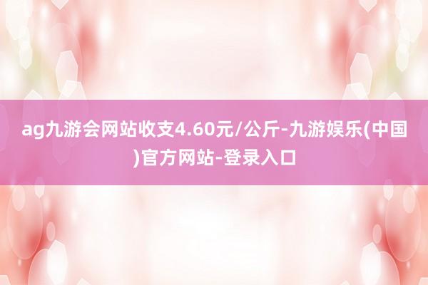 ag九游会网站收支4.60元/公斤-九游娱乐(中国)官方网站-登录入口