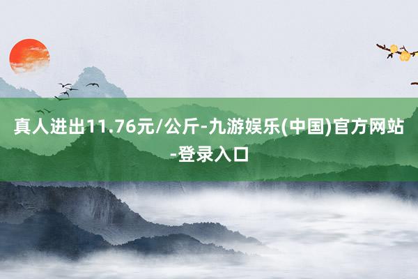 真人进出11.76元/公斤-九游娱乐(中国)官方网站-登录入口