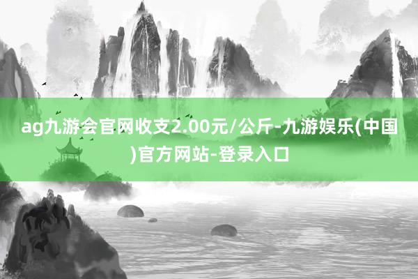 ag九游会官网收支2.00元/公斤-九游娱乐(中国)官方网站-登录入口