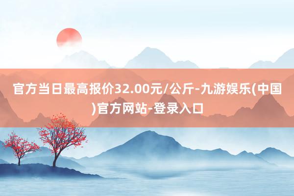 官方当日最高报价32.00元/公斤-九游娱乐(中国)官方网站-登录入口