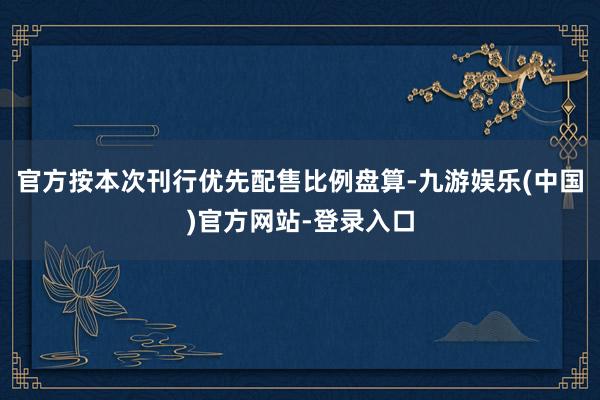 官方按本次刊行优先配售比例盘算-九游娱乐(中国)官方网站-登录入口