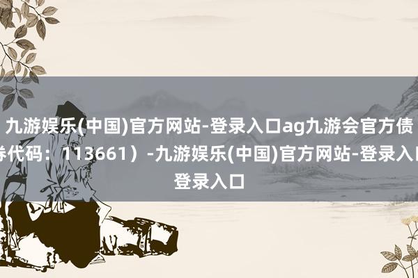 九游娱乐(中国)官方网站-登录入口ag九游会官方债券代码：113661）-九游娱乐(中国)官方网站-登录入口