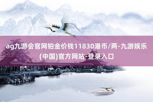 ag九游会官网铂金价钱11830港币/两-九游娱乐(中国)官方网站-登录入口