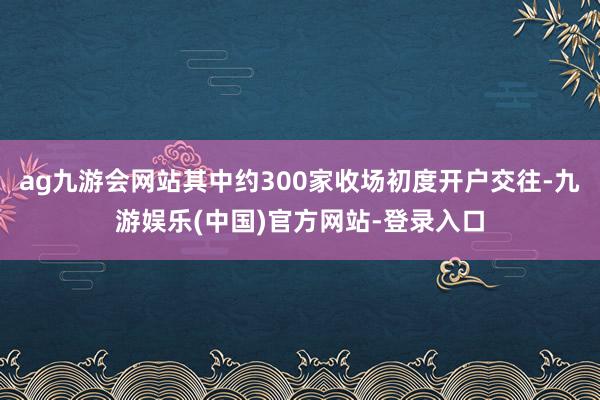 ag九游会网站其中约300家收场初度开户交往-九游娱乐(中国)官方网站-登录入口