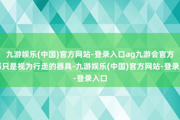 九游娱乐(中国)官方网站-登录入口ag九游会官方不再只是视为行走的器具-九游娱乐(中国)官方网站-登录入口