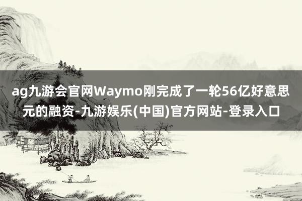 ag九游会官网Waymo刚完成了一轮56亿好意思元的融资-九游娱乐(中国)官方网站-登录入口