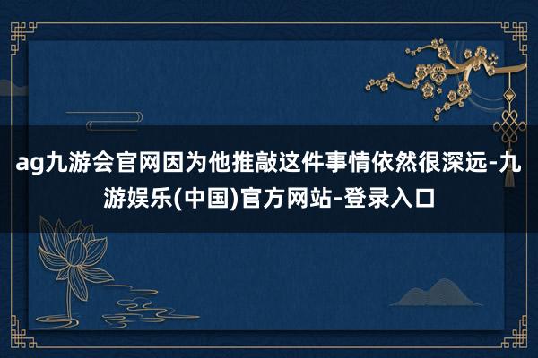 ag九游会官网因为他推敲这件事情依然很深远-九游娱乐(中国)官方网站-登录入口