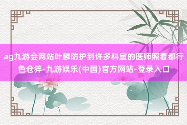 ag九游会网站叶麟防护到许多科室的医师照看都行色仓猝-九游娱乐(中国)官方网站-登录入口