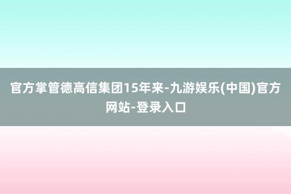 官方掌管德高信集团15年来-九游娱乐(中国)官方网站-登录入口