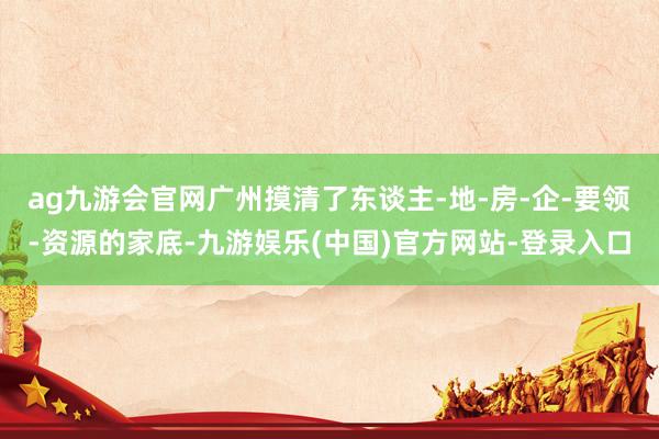 ag九游会官网广州摸清了东谈主-地-房-企-要领-资源的家底-九游娱乐(中国)官方网站-登录入口