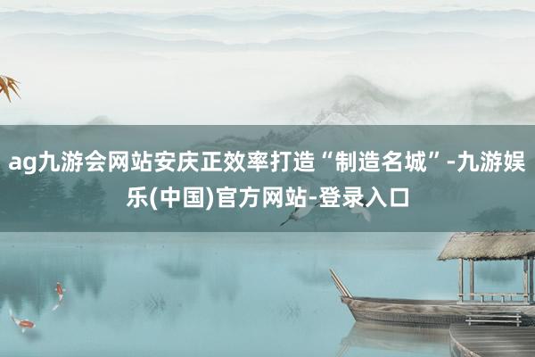 ag九游会网站安庆正效率打造“制造名城”-九游娱乐(中国)官方网站-登录入口