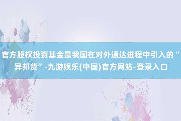 官方股权投资基金是我国在对外通达进程中引入的“异邦货”-九游娱乐(中国)官方网站-登录入口