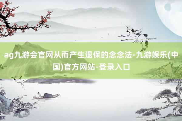 ag九游会官网从而产生退保的念念法-九游娱乐(中国)官方网站-登录入口